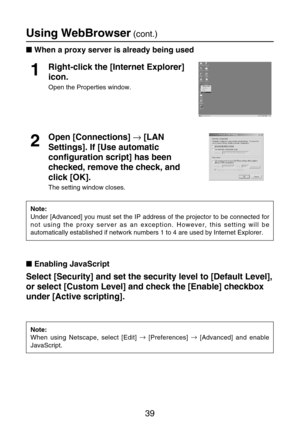 Page 3939
Using WebBrowser(cont.)
Select [Security] and set the security level to [Default Level],
or select [Custom Level] and check the [Enable] checkbox
under [Active scripting].Right-click the [Internet Explorer]
icon.
Open the Properties window.
1
Open [Connections] →[LAN
Settings]. If [Use automatic
configuration script] has been
checked, remove the check, and
click [OK].
The setting window closes.
2
Note:
Under [Advanced] you must set the IP address of the projector to be connected for
not using the...