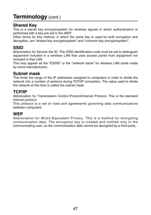 Page 4747
Shared Key
This is a secret key encryptosystem for wireless signals in which authentication is
performed with a key pre-set in the WEP.
Other terms for this method, in which the same key is used for both encryption and
decryption, are “shared key encryptosystem” and “common key encryptosystem”.
SSID
Abbreviation for Service Set ID. The SSID identification code must be set to distinguish
equipment included in a wireless LAN that uses access points from equipment not
included in that LAN.
This may...