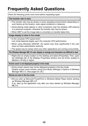 Page 4848
Frequently Asked Questions
Check the following points once more before requesting repair.
The transfer rate is slow.
•The transfer rate may be slower in some operating environments (depending on
such factors as the location, radio signal conditions or distance).
•Avoid placing metal objects or other conductors near the wireless LAN antenna
of a personal computer, otherwise the transfer rate may be slower.
•When WEP is set the image data is converted, so transfer takes time.
Image display is slow in...