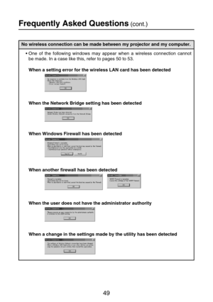 Page 4949
No wireless connection can be made between my projector and my computer.
•One of the following windows may appear when a wireless connection cannot
be made. In a case like this, refer to pages 50 to 53.
When a setting error for the wireless LAN card has been detected
When the Network Bridge setting has been detected
When Windows Firewall has been detected
When another firewall has been detected
When the user does not have the administrator authority
When a change in the settings made by the utility...