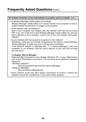 Page 5050
Frequently Asked Questions(cont.)
No wireless connection can be made between my projector and my computer. (cont.)
•Is Wireless Manager mobile edition 2.0 running?
Wireless Manager mobile edition 2.0 must be started in the computer in order to
enable wireless transmissions of images to the projector.
•Is the wireless LAN card effective?
Even if your computer has integral LAN, the wireless LAN may still be turned
OFF. If so, turn it ON and re-start Wireless Manager mobile edition 2.0. See the
User’s...