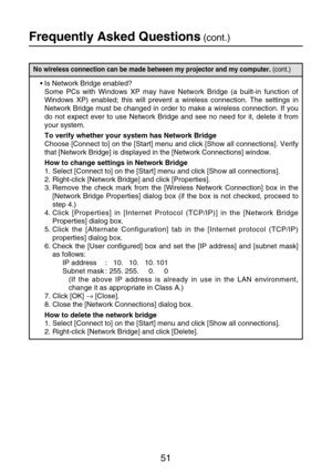 Page 5151
Frequently Asked Questions(cont.)
No wireless connection can be made between my projector and my computer. (cont.)
•Is Network Bridge enabled?
Some PCs with Windows XP may have Network Bridge (a built-in function of
Windows XP) enabled; this will prevent a wireless connection. The settings in
Network Bridge must be changed in order to make a wireless connection. If you
do not expect ever to use Network Bridge and see no need for it, delete it from
your system.
To verify whether your system has Network...