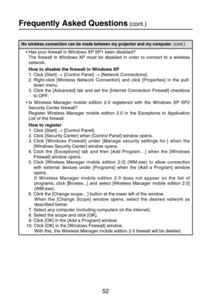 Page 5252
Frequently Asked Questions(cont.)
No wireless connection can be made between my projector and my computer. (cont.)
•Has your firewall in Windows XP SP1 been disabled?
The firewall in Windows XP must be disabled in order to connect to a wireless
network.
How to disable the firewall in Windows XP
1. Click [Start] →[Control Panel] →[Network Connections].
2. Right-click [Wireless Network Connection] and click [Properties] in the pull-
down menu.
3. Click the [Advanced] tab and set the [Internet Connection...