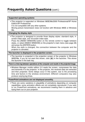 Page 5454
Frequently Asked Questions(cont.)
The launcher is displayed in the projection screen.
•The launcher is projected in the projection screen of the projector in Windows
98SE/Me. If you do not want this shown, click [ ] in the launcher. This stores
the launcher in the task tray.
There is a time lag between operations at the computer and results in the projected image.
•Wireless Manager mobile edition 2.0 reads the screen, compresses the data
and transmits it to the projector. In the projector, the...