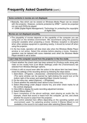 Page 5555
Frequently Asked Questions(cont.)
Some contents in movies are not displayed.
Movies are not displayed smoothly.
I can’t hear the computer sound from the projector in the live mode.
•Check whether the check mark has been entered for [Produce audio along with
video at live mode] from [Live Mode Settings] under the [Transmission] tab
selected from Wireless Manager options.
•If there is still no sound even after the action in the above item has been taken,
check the settings of the recording device by...