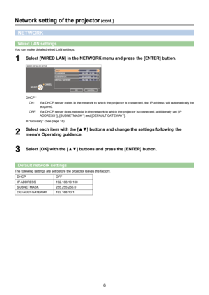 Page 66
Network setting of the projector (cont.)
NETWORK
Wired LAN settings
You can make detailed wired LAN settings.
Select [WIRED LAN] in the NETWORK menu and press the [ENTER] button.1 
WIRED DETAILED SETUP
OK  CANCEL 
CANCEL
SELECT 
DHCP  
IP  ADDRESS 
SUBNETMASK 
DEF AUL T GA TEWA Y192.168.   10.100  OFF 
192.168.   10.    1 
255.255.255.     0 
DHCP 
ON:
If a DHCP server exists in the network to which the projector is connected, the I\
P address will automatically be 
acquired.
OFF: If a DHCP server does...