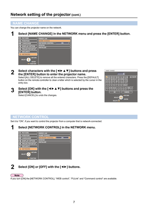 Page 77
Network setting of the projector (cont.)
NAME CHANGE
You can change the projector name on the network.
Select [NAME CHANGE] in the NETWORK menu and press the [ENTER] button.1 
LANGUAGE
PROJECTOR SETUP
SECURITY
NETWORK POSITION
DISPLAY OPTION
WIRED LAN
NAME CHANG E
ST AT US
INITIALIZE
NETWORK CONTROL ON
PICTURE
FUNCTIONENTER
SELECT
RETURN
2 
Select characters with the [◄►▲▼] buttons and press
 
the [ENTER] button to enter the projector name.
Select [ALL DELETE] to remove all the entered characters....