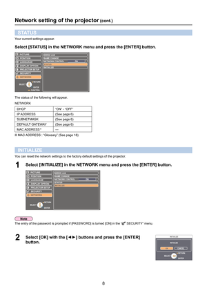 Page 88
Network setting of the projector (cont.)
STATUS
Your current settings appear.
Select [STATUS] in the NETWORK menu and press the [ENTER] button.
LANGUAGE
PROJECTOR SETUP
SECURITY
NETWORK POSITION
DISPLAY OPTION
WIRED LAN
NAME CHANG E
ST AT US
INITIALIZE
NETWORK CONTROL ON
PICTURE
FUNCTIONENTER
SELECT
RETURN
The status of the following will appear.
NETWORK
DHCP
“ON” - “OFF”
IP ADDRESS (See page 6)
SUBNETMASK (See page 6)
DEFAULT GATEWAY (See page 6)
MAC ADDRESS
 —
 MAC ADDRESS : “Glossary” (See page 18...