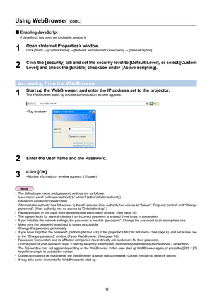 Page 1010
Using WebBrowser (cont.)
Enabling JavaScript 
„
If JavaScript has been set to disable, enable it.
Open  window.
1 Click [Start] → [Control Panel] → [Network and Internet Connections] → [Internet Option].
 
Click the [Security] tab and set the security level to [Default Level], or select [Custom 
2 Level] and check the [Enable] checkbox under [Active scripting].
Accessing from the WebBrowser
Start up the WebBrowser, and enter the IP address set to the projector.
1 The WebBrowser starts up and the...