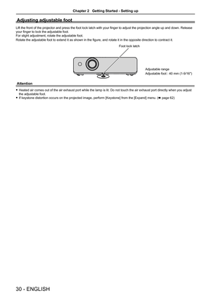 Page 3030 - ENGLISH
Adjusting adjustable foot
Lift the front of the projector and press the foot lock latch with your finger to adjust the projection angle up and down. Release 
your finger to lock the adjustable foot.
For slight adjustment, rotate the adjustable foot. 
Rotate the adjustable foot to extend it as shown in the figure, and rotate it in the opposite direction to contract it.
Attention
 fHeated air comes out of the air exhaust port while the lamp is lit. Do not touch the air exhaust port directly...