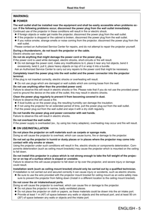 Page 5Read this first!
ENGLISH - 5
WARNING:
 „POWER
The wall outlet shall be installed near the equipment and shall be easil\
y accessible when problems oc-
cur. If the following problems occur, disconnect the power plug from the wall outlet immediately.
Continued use of the projector in these conditions will result in fire or electric shock.
 zIf foreign objects or water get inside the projector, disconnect the power plug from the wall outlet.
 zIf the projector is dropped or the cabinet is broken,...