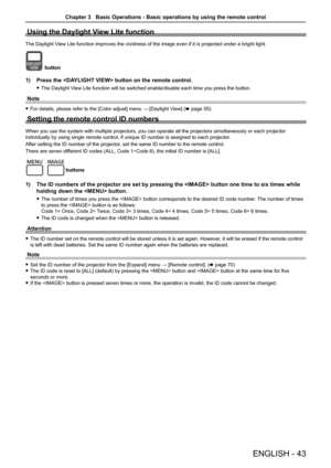 Page 43ENGLISH - 43
Using the Daylight View Lite function
The Daylight View Lite function improves the vividness of the image even if it is proj\
ected under a bright light.
button
1) Press the  button on the remote control. 
 fThe Daylight View Lite function will be switched enable/disable each time you press th\
e button.
Note
 fFor details, please refer to the [Color adjust] menu → [Daylight View] (x page 55).
Setting the remote control ID numbers
When you use the system with multiple projectors, you can...