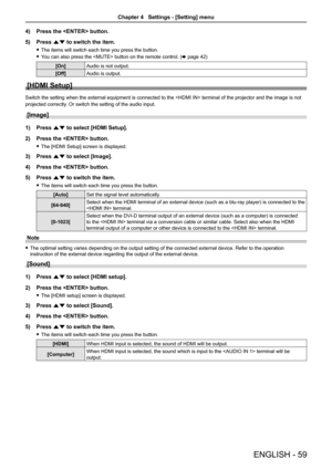 Page 59ENGLISH - 59
4) Press the  button.
5) Press as to switch the item.
 fThe items will switch each time you press the button.
 fYou can also press the  button on the remote control. (x page 42)
[On]Audio is not output.
[Off]Audio is output.
[HDMI Setup]
Switch the setting when the external equipment is connected to the  terminal of the projector and the image is not 
projected correctly. Or switch the setting of the audio input.
[Image]
1) Press as to select [HDMI Setup].
2) Press the  button.
 fThe [HDMI...