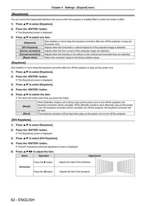 Page 6262 - ENGLISH
[Keystone]
You can correct the trapezoidal distortion that occurs when the projector is installed tilted or when the screen is tilted.
1) Press as to select [Keystone].
2) Press the  button.
 fThe [Keystone] screen is displayed.
3) Press as to select one item.
[Keystone]Sets whether or not to keep the keystone correction after turn off the projector or plug out 
the power cord.
[H/V Keystone]Adjusts when the horizontal or vertical trapezoid of the projected image is distorted.
[Corner...