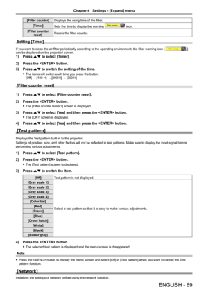 Page 69ENGLISH - 69
[Filter counter]Displays the using time of the filter.
[Timer]Sets the time to display the warning  icon.
[Filter counter 
reset]Resets the filter counter.
Setting [Timer] 
If you want to clean the air filter periodically according to the operating environment, the filter warning icon [  ] 
can be displayed on the projected screen.
1) Press as to select [Timer].
2) Press the  button.
3) Press as to switch the setting of the time.
 fThe items will switch each time you press the button....