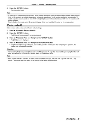 Page 71ENGLISH - 71
4) Press the  button.
 f[Remote control] is set.
Note
 fTo specify an ID number for individual control, the ID number of a remote\
 control must match the ID number of the projector.
 fWhen the ID number is set to [ALL], the projector will operate regardless of the ID number specified by remote control. If 
multiple projectors are set up side by side with ID set to [ALL], they cannot be controlled separately from the projectors with 
other ID numbers.
 fRefer to “Setting the remote control...