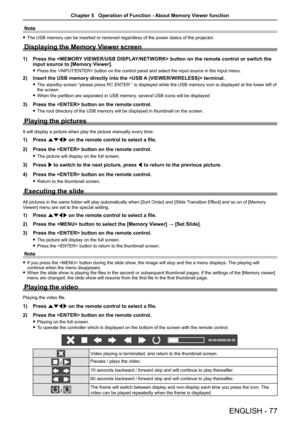 Page 77ENGLISH - 77
Note
 fThe USB memory can be inserted or removed regardless of the power status\
 of the projector.
Displaying the Memory Viewer screen
1) Press the  button on the remote control or switch the 
input source to [Memory Viewer].
 fPress the  button on the control panel and select the input\
 source in the Input menu.
2) Insert the USB memory directly into the  terminal.
 fThe standby screen “please press RC ENTER ” is displayed while the USB memory icon is displayed at the lower left of the...