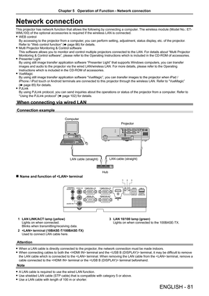 Page 81ENGLISH - 81
Network connection
This projector has network function that allows the following by connecting a computer. The wireless module (Model No.: ET-WML100) of the optional accessories is required if the wireless LAN is connected.
 fWEB control 
By accessing to the projector from a computer, you can perform setting, adjustment, status display, etc. of the projector. 
Refer to “Web control function” (x page 86) for details. fMulti Projector Monitoring & Control software 
This software allows you to...