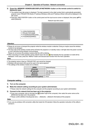 Page 83ENGLISH - 83
3) Press the  button on the remote control to switch to 
[Network] input.
 fThe network input idle screen is displayed. The login password (a four-digit number that is automatically generated), 
projector name: PROJECTOR (fixed), IP address (Wireless LAN) and IP address (Wired LAN) will be displayed in the 
idle screen.
 fPress the  button on the control panel and the input source screen is displayed, then press as to 
select [Network].
LOGIN PASSWORD :   5678
PROJECTOR NAME :   PROJECTOR
IP...