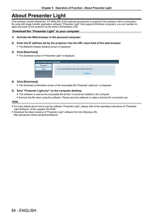 Page 8484 - ENGLISH
About Presenter Light
(The wireless module (Model No.: ET-WML100) of the optional accessories is required if the wireless LAN is connected.)By using still image transfer application software “Presenter Light” that supports Windows computers, you can transfer im-ages and audio to the projector via the wired LAN/wireless LAN. 
Download the “Presenter Light” to your computer
1) Activate the Web browser in the personal computer.
2)  Enter the IP address set by the projector into the URL input...