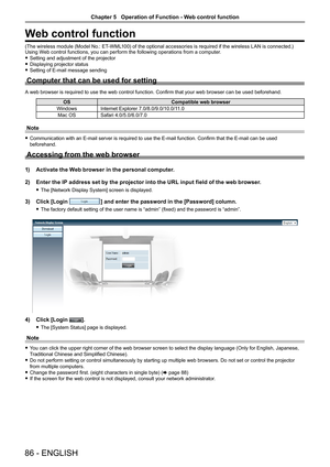 Page 8686 - ENGLISH
Web control function
(The wireless module (Model No.: ET-WML100) of the optional accessories is required if the wireless LAN is connected.)Using Web control functions, you can perform the following operations from a computer.
 fSetting and adjustment of the projector
 fDisplaying projector status
 fSetting of E-mail message sending
Computer that can be used for setting
A web browser is required to use the web control function. Confirm that your web browser can be used beforehand....