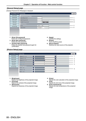 Page 8888 - ENGLISH
[General Setup] page
[Change Password for Webpage] is displayed.
1 [Enter Old password]Enters the configured password.
2 [Enter New password]Enters the new password.
3 [Confirm New password]Enters the desired new password again for confirmation.
4 [Apply]Updates the settings.
5 [Power]Turns on/off the power.  
6 [Source Select]Switches the input source of the projector.
[Picture Setup] page
1 [Brightness]Adjusts the brightness of the projected image.
2 [Contrast]Adjusts the contrast of the...