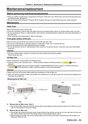 Page 95ENGLISH - 95
Maintenance/replacement
Before performing maintenance/replacement
 fWhen you perform maintenance or replacement of the parts, make sure to turn off the power and disconnect the power plug 
from the wall outlet. (x page 37)
 fBe sure to observe the procedure “Powering Off the Projector” (x page 37) when performing power supply operation.
Maintenance
Outer Case
Wipe off dirt and dust using a soft dry cloth.
 fIf the dirt is persistent, soak the cloth with water and wring it thorou\
ghly before...