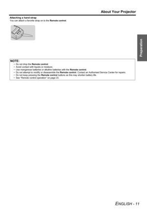 Page 11Preparation
About Your Projector
ENGLISH - 11
Attaching a hand strap
You can attach a favorite strap on to the Remote control.
NOTE:
• Do not drop the Remote control.
• Avoid contact with liquids or moisture.
• Use manganese batteries or alkaline batteries with the Remote control.
• Do not attempt to modify or disassemble the Remote control. Contact an Authorised Service Center for repairs.
• Do not keep pressing the Remote control buttons as this may shorten battery life.
• See “Remote control...