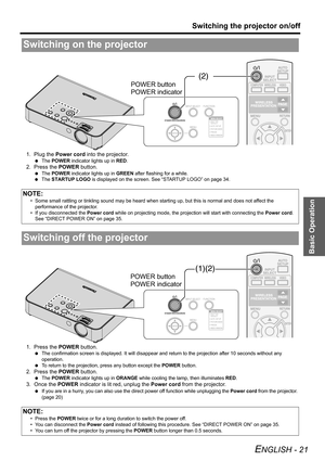 Page 21Basic Operation
Switching the projector on/off
ENGLISH - 21
1. Plug the Power cord into the projector.
 The POWER indicator lights up in RED.
2. Press the POWER button.
 The POWER indicator lights up in GREEN after flashing for a while.
 The STARTUP LOGO is displayed on the screen. See “STARTUP LOGO” on page 34.
1. Press the POWER button.
 The confirmation screen is displayed. It will disappear and return to the projection after 10 seconds without any 
operation.
 To return to the projection, press any...