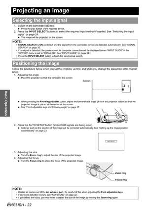 Page 22ENGLISH - 22
Basic Operation
Projecting an image
1. Switch on the connected devices.
 Press the play button of the required device.
2. Press the INPUT SELECT buttons to select the required input method if needed. See “Switching the input 
signal” on page 24.
 The image will be projected on the screen.
Follow the procedure below when you set the projector up first, and when you change the placement after original 
setup.
1. Adjusting the angle.
 Place the projector so that it is vertical to the screen....