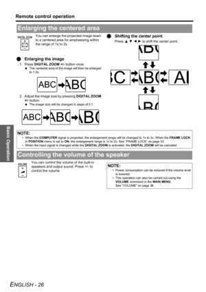 Page 26Basic Operation
Remote control operation
ENGLISH - 26
You can enlarge the projected image down 
to a centered area for emphasizing within 
the range of 1x to 2x.
QEnlarging the image
1. Press DIGITAL ZOOM +/- button once.
 The centered area of the image will then be enlarged 
to 1.5x.
2. Adjust the image size by pressing DIGITAL ZOOM 
+/- button.
 The image size will be changed in steps of 0.1.
QShifting the center point
Press F G I H to shift the center point.
You can control the volume of the built-in...