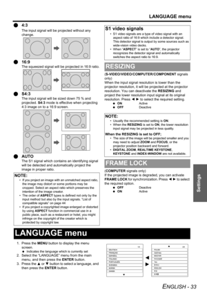 Page 33LANGUAGE menu
ENGLISH - 33
Settings
Q4:3
The input signal will be projected without any 
change.
Q16:9
The squeezed signal will be projected in 16:9 ratio.
QS4:3
The input signal will be sized down 75 % and 
projected. S4:3 mode is effective when projecting 
4:3 image on to a 16:9 screen.
QAUTO
The S1 signal which contains an identifying signal 
will be detected and automatically project the 
image in proper ratio.(S-VIDEO/VIDEO/COMPUTER/COMPONENT signals 
only)
When the input signal resolution is lower...