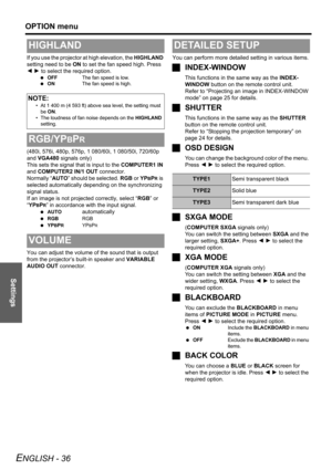 Page 36Settings
OPTION menu
ENGLISH - 36
If you use the projector at high elevation, the HIGHLAND 
setting need to be ON to set the fan speed high. Press 
I H to select the required option.
 OFFThe fan speed is low.
 ONThe fan speed is high.
(480i, 576i, 480p, 576p, 1 080/60i, 1 080/50i, 720/60p 
and VGA480 signals only)
This sets the signal that is input to the COMPUTER1 IN 
and COMPUTER2 IN/1 OUT connector.
Normally “AUTO” should be selected. RGB or YP
BPR is 
selected automatically depending on the...