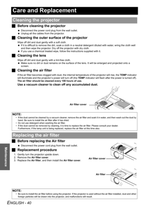 Page 40ENGLISH - 40
Maintenance
Care and Replacement
JBefore cleaning the projector
 Disconnect the power cord plug from the wall outlet.
 Unplug all the cables from the projector.
JCleaning the outer surface of the projector
Wipe off dirt and dust gently with a soft cloth.
 If it is difficult to remove the dirt, soak a cloth in a neutral detergent diluted with water, wring the cloth well 
and then wipe the projector. Dry off the projector with dry cloth.
 If you use a chemical treated wipe, follow the...