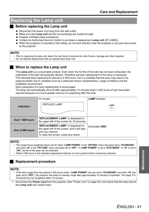 Page 41Care and Replacement
ENGLISH - 41
Maintenance
JBefore replacing the Lamp unit
 Disconnect the power cord plug from the wall outlet.
 Make sure the Lamp unit and the surroundings are cooled enough.
 Prepare a Phillips-head screwdriver.
 Contact an Authorised Service Center to purchase a replacement Lamp unit (ET-LAB50).
 When the projector is mounted in the ceiling, do not work directly under the projector or put your face closer 
to the projector.
JWhen to replace the Lamp unit
The Lamp unit is a...