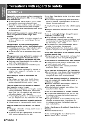 Page 6Important 
Information
ENGLISH - 6
Precautions with regard to safety
If you notice smoke, strange smells or noise coming 
from the projector, disconnect the power cord plug 
from the wall outlet.
 Do not continue to use the projector in such cases, 
otherwise fire or electric shocks could result.
 Check that no more smoke is coming out, and then 
contact an Authorised Service Center for repairs.
 Do not attempt to repair the projector yourself, as this 
can be dangerous.
Do not install this projector in...