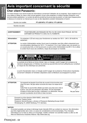 Page 54Imformation 
Importante
FRANÇAIS - 54
Avis important concernant la sécurité
Cher client Panasonic:
Ce mode demploi vous donne toutes les informations concernant lutilisation de ce projecteur. Nous espérons quil 
vous aidera à utiliser au mieux votre nouvel appareil, et que votre projecteur à cristaux liquides Panasonic vous 
donnera entière satisfaction. Le numéro de série du produit se trouve au bas du produit. Le noter dans lespace prévu 
ci-dessous et conserver ce manuel pour le cas où des réparations...