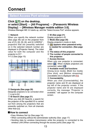 Page 13
13

Connect
Select Access Port window
Click [] on the desktop, 
or select [Start] → [All Programs] → [Panasonic Wireless 
Display] → [Wireless Manager mobile edition 3.0].
Wireless Manager ME 3.0 starts up, and the “Select Access Port” window appears.
ƒ Network
When  you  specify  the  network  number 
(See  page  46)  set  on  the  projector  from 
one  of  [1],  [2],  [3],  [4],  and  [U  (USER)]
Þ1, 
projectors  that  are  presently  switched 
on  in  the  selected  network  number  are 
displayed...