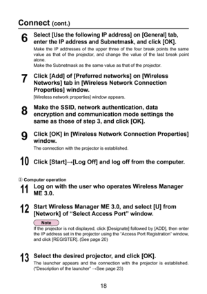 Page 18
18

Connect (cont.)
If the projector is not displayed, click [Designate] followed by [ADD], then enter 
the IP address set in the projector using the “Access Port Registration” window, 
and click [REGISTER]. (See page 20)
8
Make the SSID, network authentication, data 
encryption and communication mode settings the 
same as those of step 3, and click [OK].
12Start Wireless Manager ME 3.0, and select [U] from 
[Network] of “Select Access Port” window.
13Select the desired projector, and click [OK].
The...