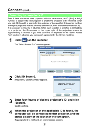 Page 21
21

Connect (cont.)
Even  if  there  are  two  or  more  projectors  with  the  same  name,  an  ID  ([Proj]  +  4-digit 
number)  is  assigned  to  each  projector  to  enable  the  projectors  to  be  identified.  When 
you  click  [ID  Search],  a  search  for  the  projector  of  the  specified  ID  is  carried  out  from 
among the projectors that are presently switched on, from all channels other than [U].
It is necessary to know ID in advance. When input selection is switched to WIRELESS 
on  a...