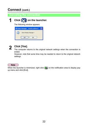 Page 22
22

Click [] on the launcher.
The following window appears.
1
Click [Yes].
The  computer  returns  to  the  original  network  settings  when  the  connection  is 
ended.
However, note that some time may be needed to return to the original network 
settings.
2
Connect (cont.)
When the launcher is minimized, right click [] on the notification area to display pop 
up menu and click [End].
Canceling the connection 