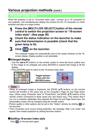 Page 30
30

Various projection methods (cont.)
Check the status indication on the launcher to make 
sure that transmission is possible (check that the 
green lamp is lit).
2
Press the [MULTI-LIVE SELECT] button of the remote 
control to switch the projection screen to “16-screen 
index style”. (See page 26)
1
Click [] on the launcher.
The  computer  images  are  automatically  sent  to  the  empty  windows  on  the  16-
screen display. Display position is not selectable.
3
 Enlarged display
•  Use  the  [▲▼]...