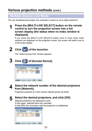 Page 31
31

You can simultaneously project one computer’s screen on up to eight projectors.
Click [] of the launcher.
The “Select Access Port” window appears.
2
Press the [MULTI-LIVE SELECT] button on the remote 
control to turn the projection screen into a full 
screen display (the status when no index window is 
displayed).
If  you  press  the  [MULTI-LIVE  SELECT]  button  once  or  twice  when  index 
windows  are  displayed  on  the  projection  screen,  the  screen  will  switch  over  to 
a full screen...