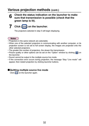 Page 32
32

Various projection methods (cont.)
Click [] on the launcher.
The projectors selected in step 5 will begin displaying.
7
Check the status indication on the launcher to make 
sure that transmission is possible (check that the 
green lamp is lit).
6
• Projectors in the same network are selectable.
•  When  one  of  the  selected  projectors  is  communicating  with  another  computer,  or  its projection  screen  is  not  set  to  full  screen  display,  the  images  are  projected  onto  the 
other...