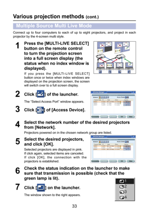 Page 33
33

Various projection methods (cont.)
Multiple Source Multi Live Mode
Connect  up  to  four  computers  to  each  of  up  to  eight  projectors,  and  project  in  each 
projector by the 4-screen multi style.
Click [] of the launcher.
The “Select Access Port” window appears.
2
Press the [MULTI-LIVE SELECT] 
button on the remote control 
to turn the projection screen 
into a full screen display (the 
status when no index window is 
displayed).
I f   y o u   p r e s s   t h e   [ M U LT I - L I V E   S E...