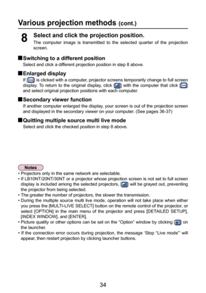 Page 34
34

 Switching to a different position
Select and click a different projection position in step 8 above.
 Enlarged display
If [] is clicked with a computer, projector screens temporarily change to full screen 
display.  To  return  to  the  original  display,  click  [
]  with  the  computer  that  click  [] 
and select original projection positions with each computer.
 Secondary viewer function
If another computer enlarged the display, your screen is out of the projection screen 
and displayed in the...