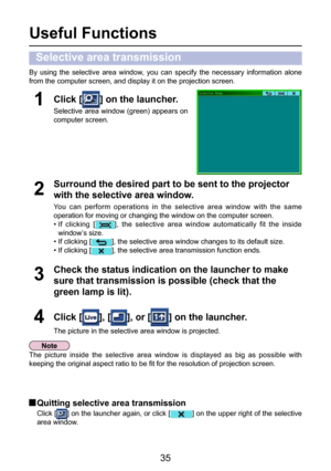 Page 35
35

Useful Functions
By  using  the  selective  area  window,  you  can  specify  the  necessary  information  alone 
from the computer screen, and display it on the projection screen.
Check the status indication on the launcher to make 
sure that transmission is possible (check that the 
green lamp is lit).
3
Click [] on the launcher.
Selective area window (green) appears on 
computer screen.
1
Click [], [], or [] on the launcher.
The picture in the selective area window is projected.
4
Surround the...