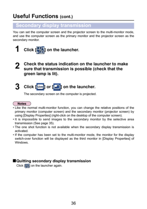 Page 36
36

Useful Functions (cont.)
You  can  set  the  computer  screen  and  the  projector  screen  to  the  multi-monitor  mode, 
and  use  the  computer  screen  as  the  primary  monitor  and  the  projector  screen  as  the 
secondary monitor.
Click [] on the launcher.1
Click [] or [] on the launcher.
The secondary screen on the computer is projected.
3
Check the status indication on the launcher to make 
sure that transmission is possible (check that the 
green lamp is lit).
2
Secondary display...