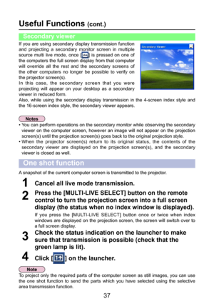 Page 37
37

Useful Functions (cont.)
A snapshot of the current computer screen is transmitted to the projector.
Click [] on the launcher.4
Check the status indication on the launcher to make 
sure that transmission is possible (check that the 
green lamp is lit).
3
One shot function
If  you  are  using  secondary  display  transmission  function 
and  projecting  a  secondary  monitor  screen  in  multiple 
source  multi  live  mode,  once  [
]  is  pressed  on  one  of 
the computers the full screen display...