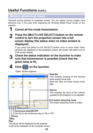 Page 38
38

Check the status indication on the launcher to make 
sure that transmission is possible (check that the 
green lamp is lit).
3
Cancel all live mode transmission.1
Click [] on the launcher.
“Open” window appears.
4
Play
The movie will be displayed by the projector.
It will not be displayed on the computer screen.
Stop
Pause
Continuous play/ON-OFF
Use this to set continuous play to ON or OFF.
Exit motion streaming mode
The motion streaming mode is exited.Volume
This  enables  the  level  of  the...
